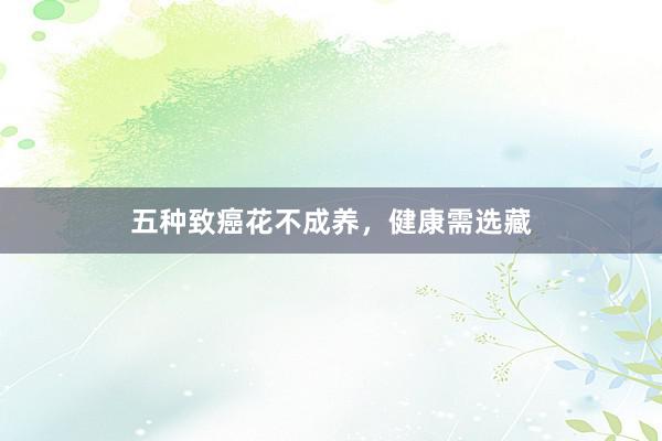 五种致癌花不成养，健康需选藏
